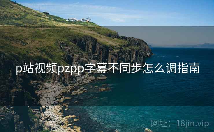 p站视频pzpp字幕不同步怎么调指南 第2张 p站视频pzpp字幕不同步怎么调指南 第2张
