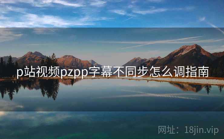 p站视频pzpp字幕不同步怎么调指南 第1张 p站视频pzpp字幕不同步怎么调指南 第1张