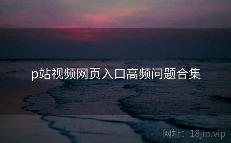 p站视频网页入口高频问题合集 第2张 p站视频网页入口高频问题合集 第2张